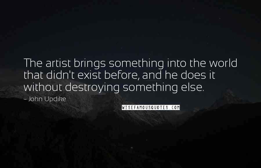 John Updike Quotes: The artist brings something into the world that didn't exist before, and he does it without destroying something else.