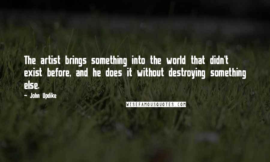 John Updike Quotes: The artist brings something into the world that didn't exist before, and he does it without destroying something else.