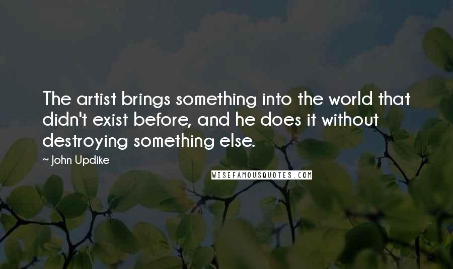 John Updike Quotes: The artist brings something into the world that didn't exist before, and he does it without destroying something else.