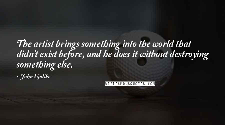 John Updike Quotes: The artist brings something into the world that didn't exist before, and he does it without destroying something else.