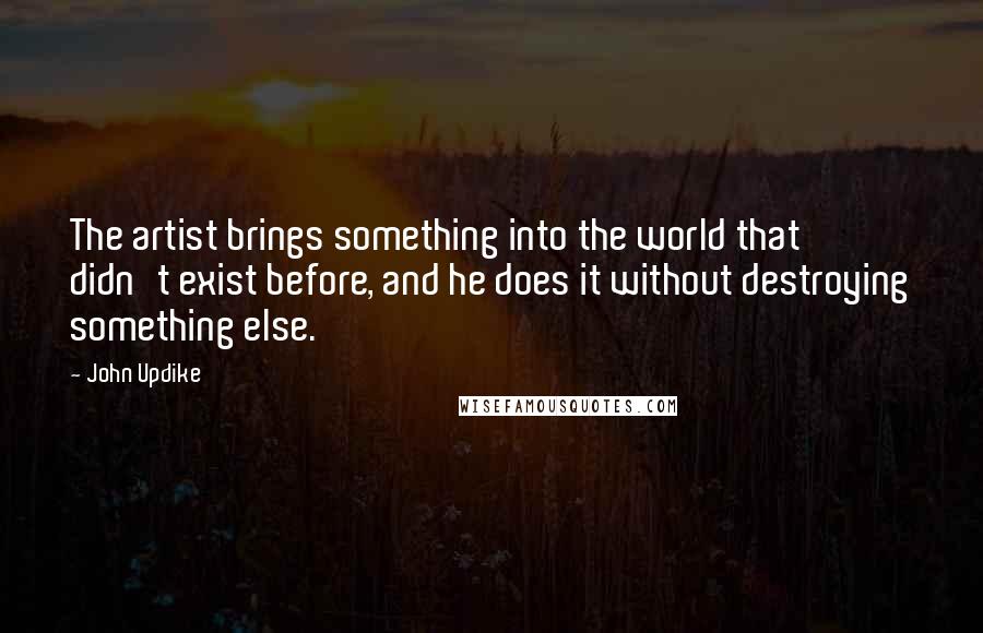 John Updike Quotes: The artist brings something into the world that didn't exist before, and he does it without destroying something else.