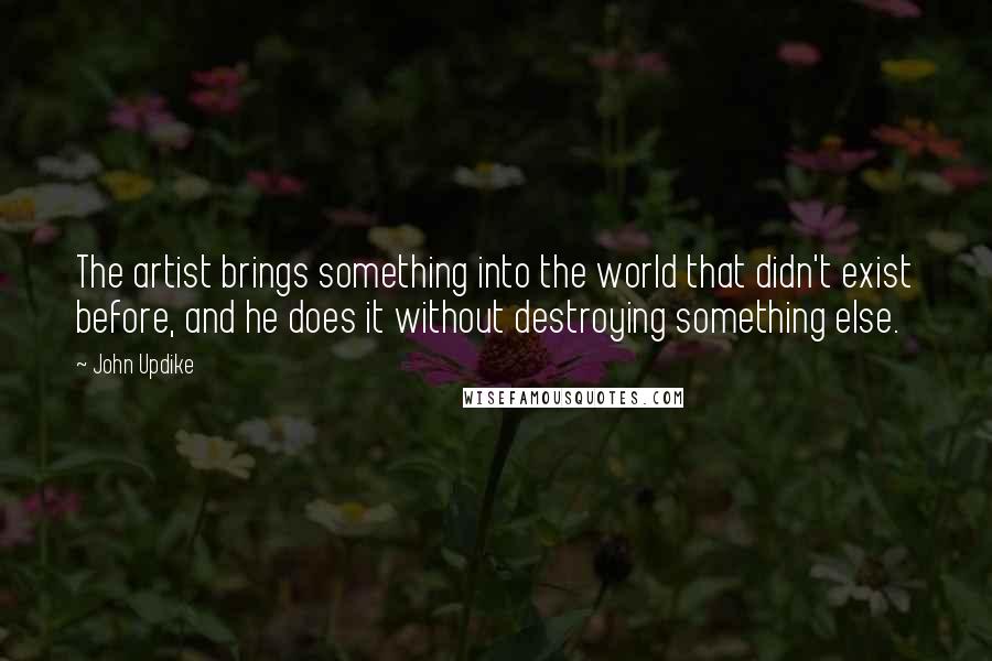 John Updike Quotes: The artist brings something into the world that didn't exist before, and he does it without destroying something else.