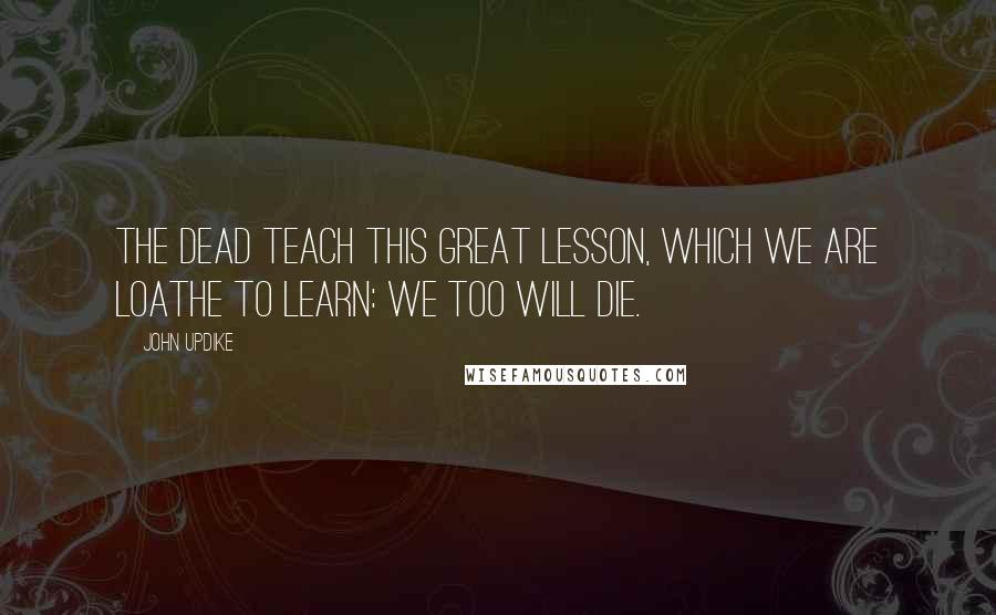 John Updike Quotes: The dead teach this great lesson, which we are loathe to learn: we too will die.