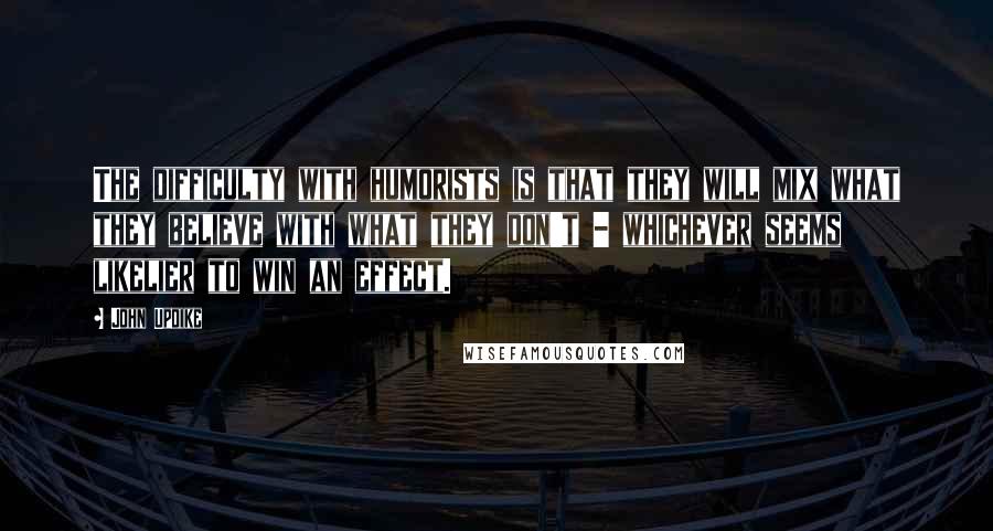 John Updike Quotes: The difficulty with humorists is that they will mix what they believe with what they don't - whichever seems likelier to win an effect.