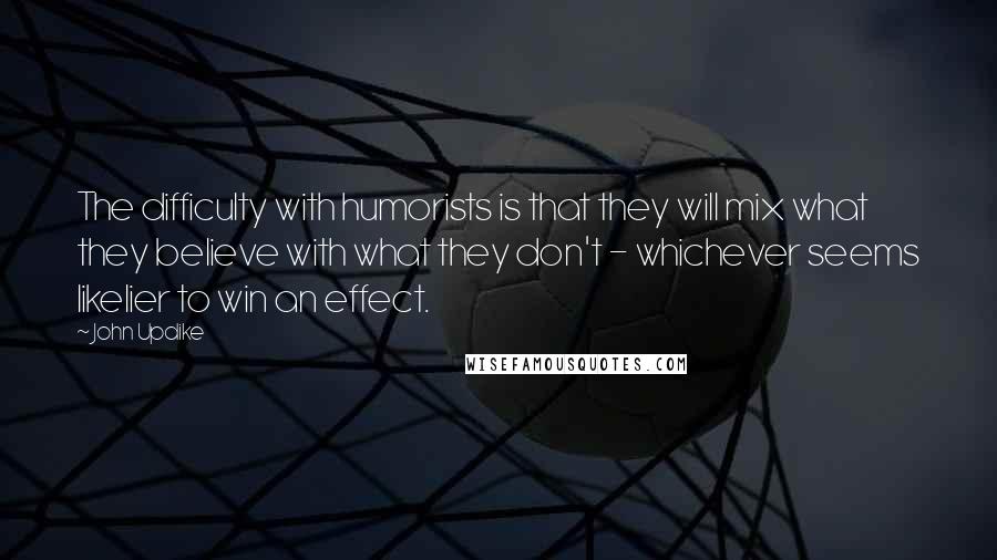 John Updike Quotes: The difficulty with humorists is that they will mix what they believe with what they don't - whichever seems likelier to win an effect.