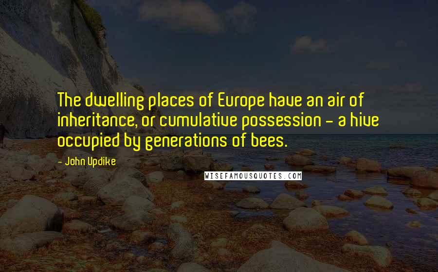 John Updike Quotes: The dwelling places of Europe have an air of inheritance, or cumulative possession - a hive occupied by generations of bees.