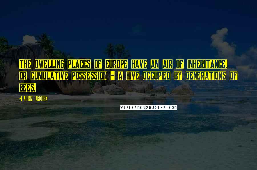 John Updike Quotes: The dwelling places of Europe have an air of inheritance, or cumulative possession - a hive occupied by generations of bees.