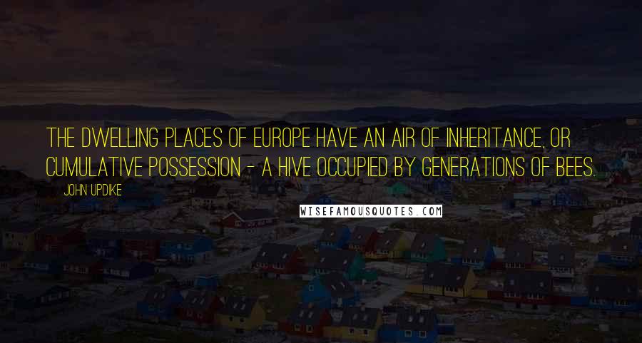 John Updike Quotes: The dwelling places of Europe have an air of inheritance, or cumulative possession - a hive occupied by generations of bees.