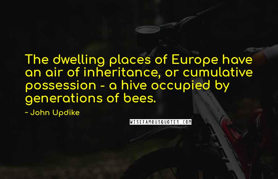 John Updike Quotes: The dwelling places of Europe have an air of inheritance, or cumulative possession - a hive occupied by generations of bees.