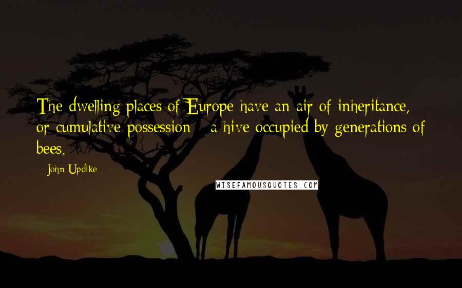 John Updike Quotes: The dwelling places of Europe have an air of inheritance, or cumulative possession - a hive occupied by generations of bees.