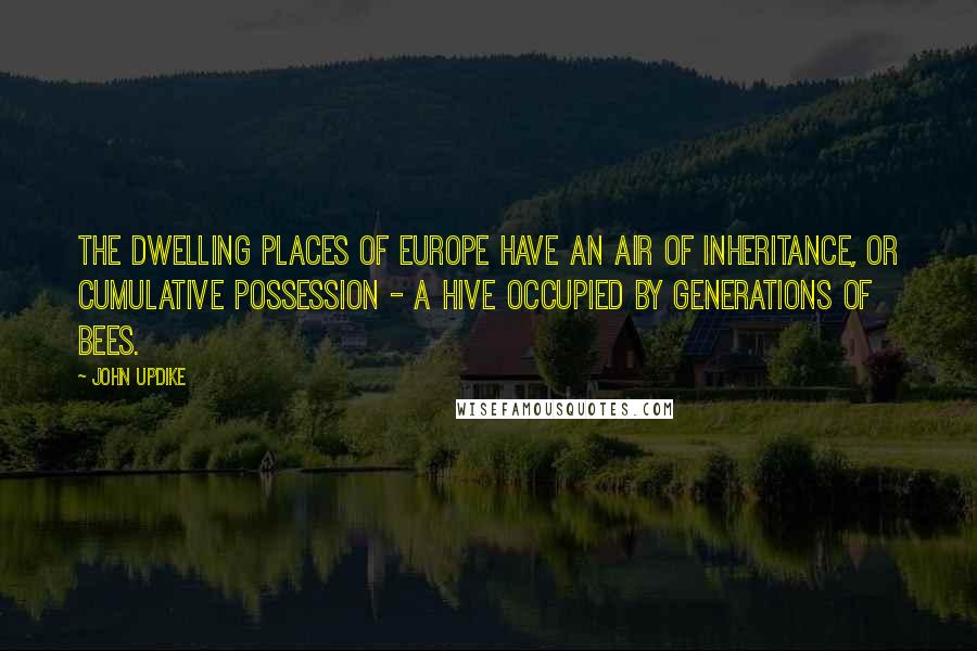 John Updike Quotes: The dwelling places of Europe have an air of inheritance, or cumulative possession - a hive occupied by generations of bees.