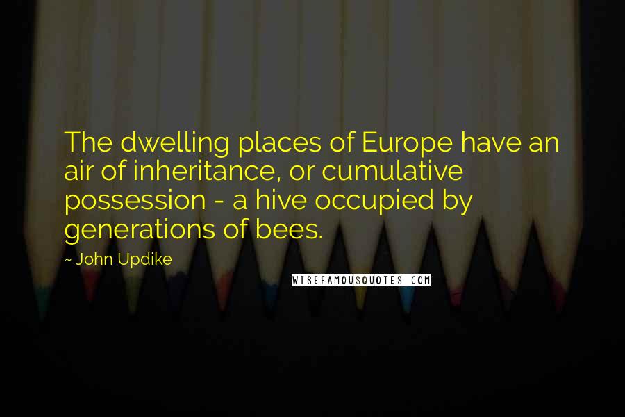 John Updike Quotes: The dwelling places of Europe have an air of inheritance, or cumulative possession - a hive occupied by generations of bees.