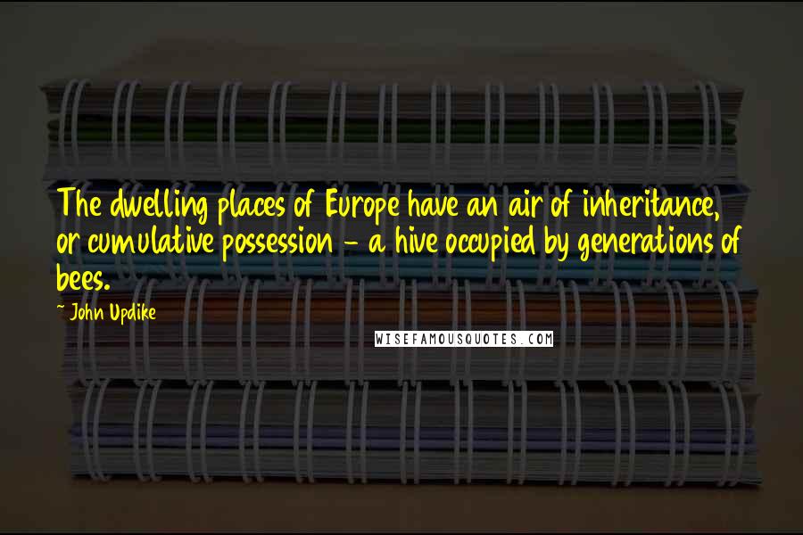 John Updike Quotes: The dwelling places of Europe have an air of inheritance, or cumulative possession - a hive occupied by generations of bees.