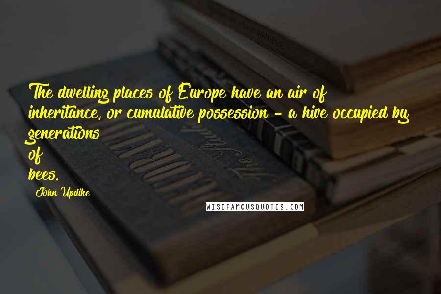 John Updike Quotes: The dwelling places of Europe have an air of inheritance, or cumulative possession - a hive occupied by generations of bees.