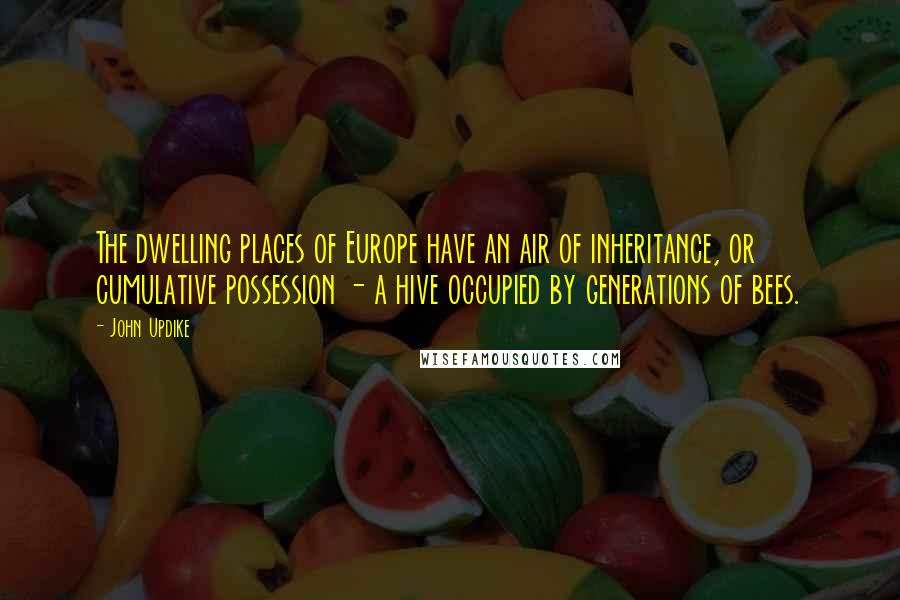 John Updike Quotes: The dwelling places of Europe have an air of inheritance, or cumulative possession - a hive occupied by generations of bees.