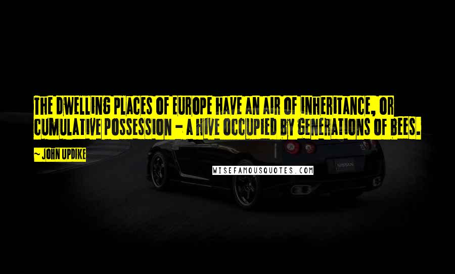 John Updike Quotes: The dwelling places of Europe have an air of inheritance, or cumulative possession - a hive occupied by generations of bees.