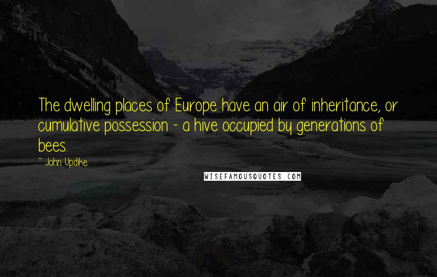 John Updike Quotes: The dwelling places of Europe have an air of inheritance, or cumulative possession - a hive occupied by generations of bees.