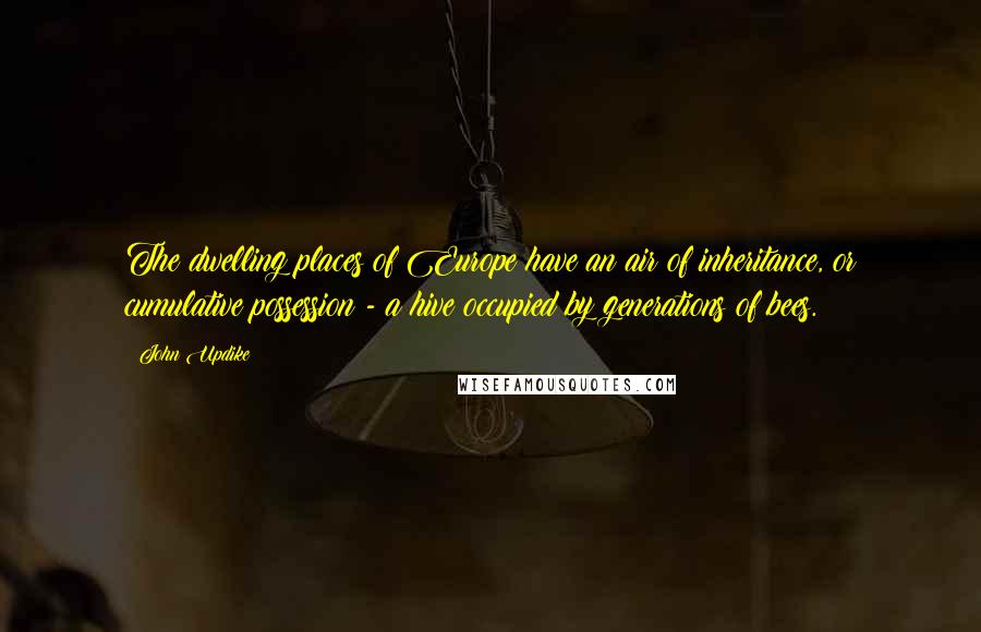John Updike Quotes: The dwelling places of Europe have an air of inheritance, or cumulative possession - a hive occupied by generations of bees.