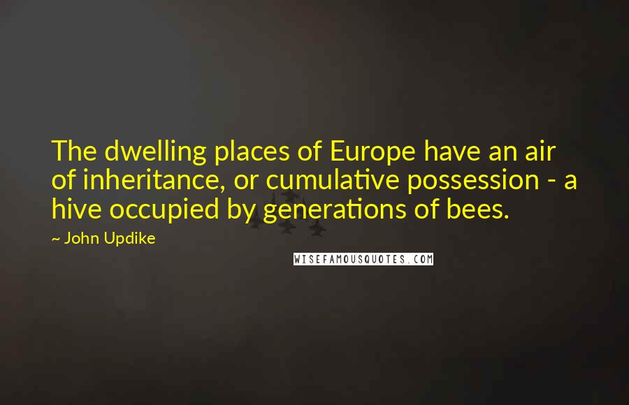John Updike Quotes: The dwelling places of Europe have an air of inheritance, or cumulative possession - a hive occupied by generations of bees.