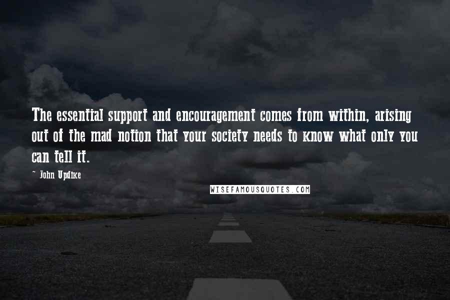 John Updike Quotes: The essential support and encouragement comes from within, arising out of the mad notion that your society needs to know what only you can tell it.