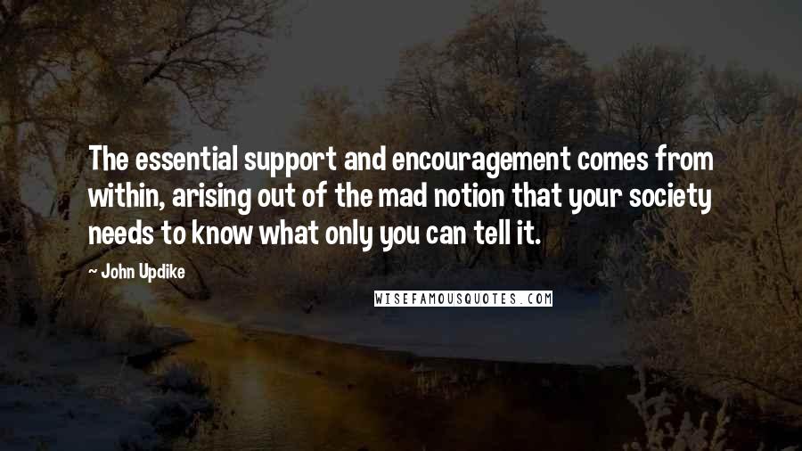 John Updike Quotes: The essential support and encouragement comes from within, arising out of the mad notion that your society needs to know what only you can tell it.