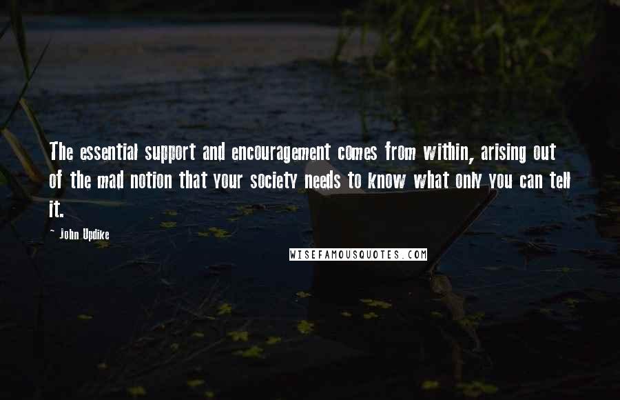 John Updike Quotes: The essential support and encouragement comes from within, arising out of the mad notion that your society needs to know what only you can tell it.