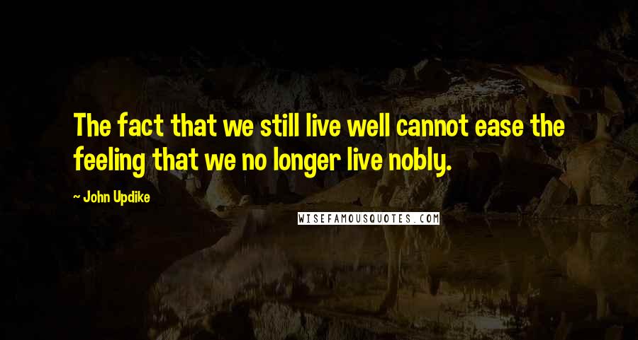 John Updike Quotes: The fact that we still live well cannot ease the feeling that we no longer live nobly.