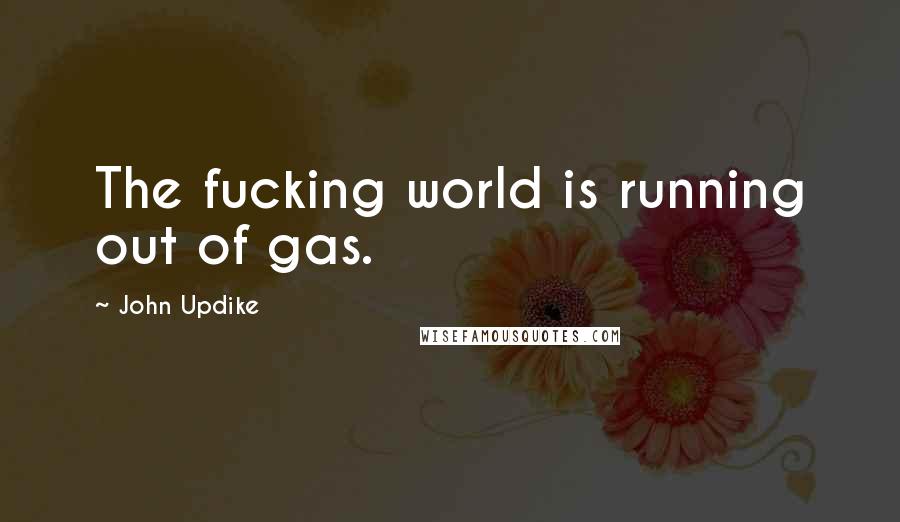 John Updike Quotes: The fucking world is running out of gas.