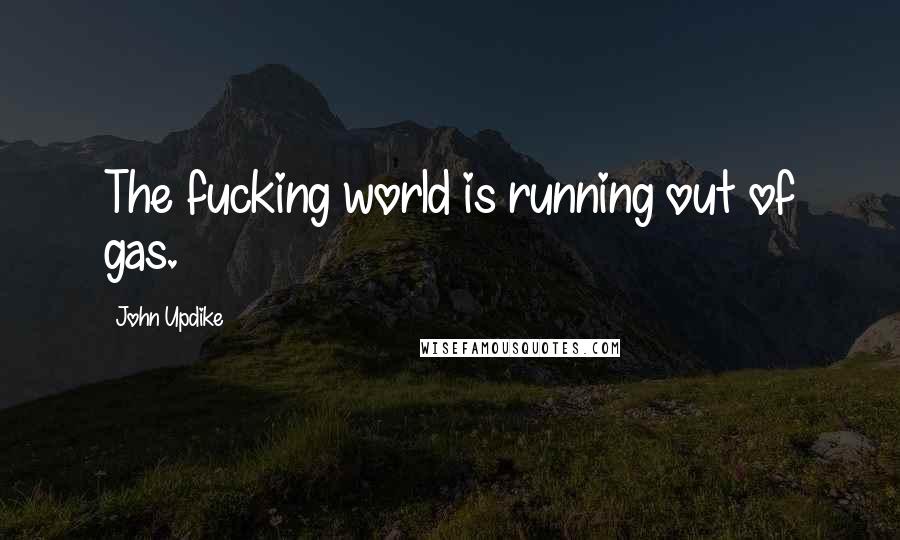 John Updike Quotes: The fucking world is running out of gas.