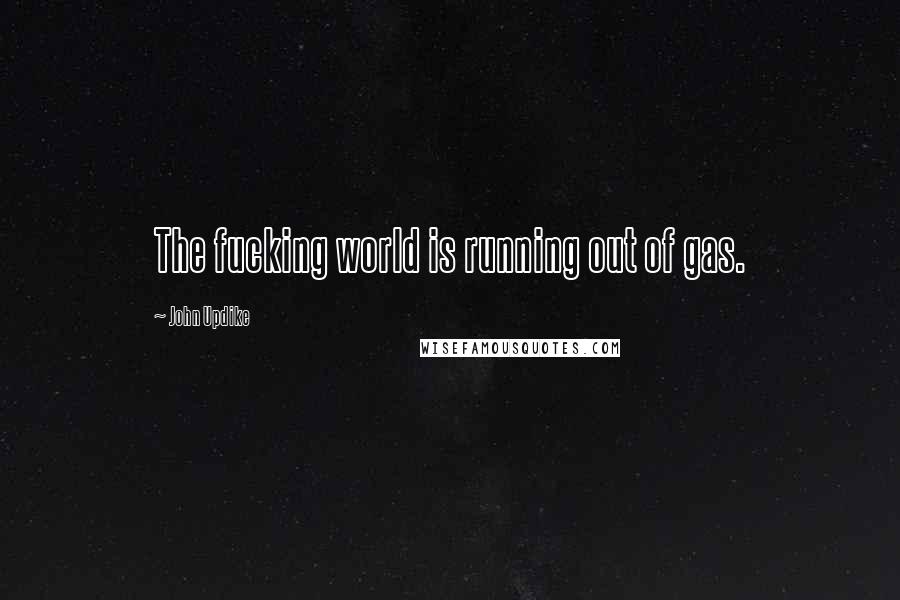 John Updike Quotes: The fucking world is running out of gas.