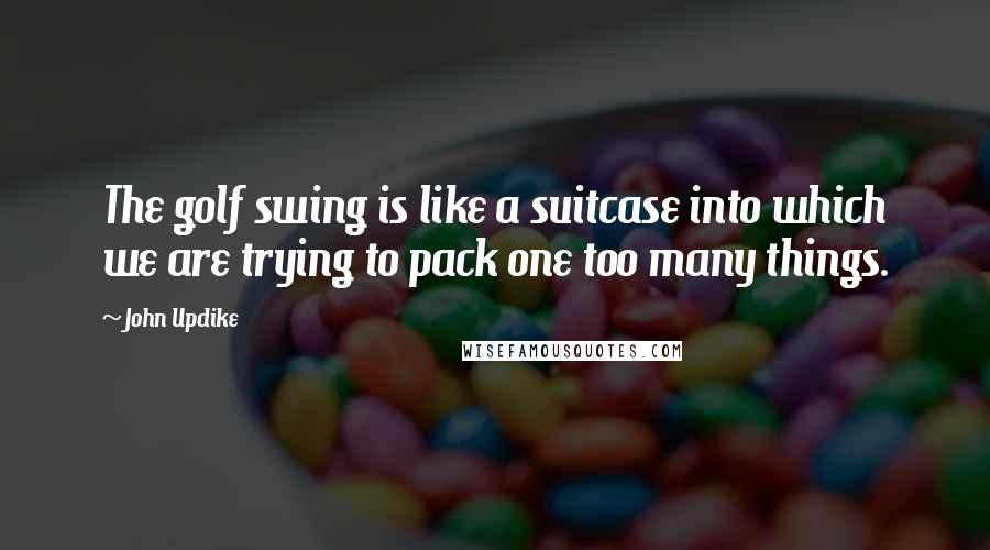 John Updike Quotes: The golf swing is like a suitcase into which we are trying to pack one too many things.