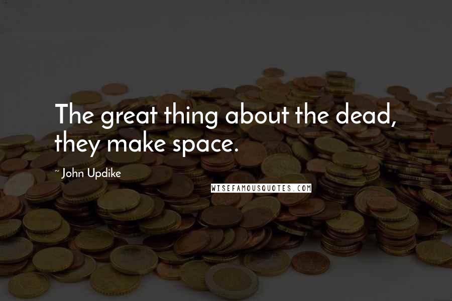 John Updike Quotes: The great thing about the dead, they make space.