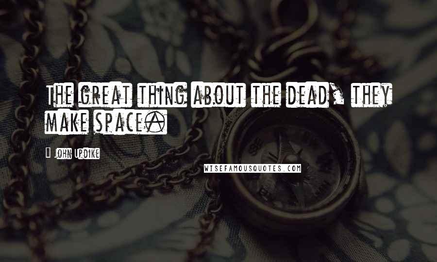 John Updike Quotes: The great thing about the dead, they make space.