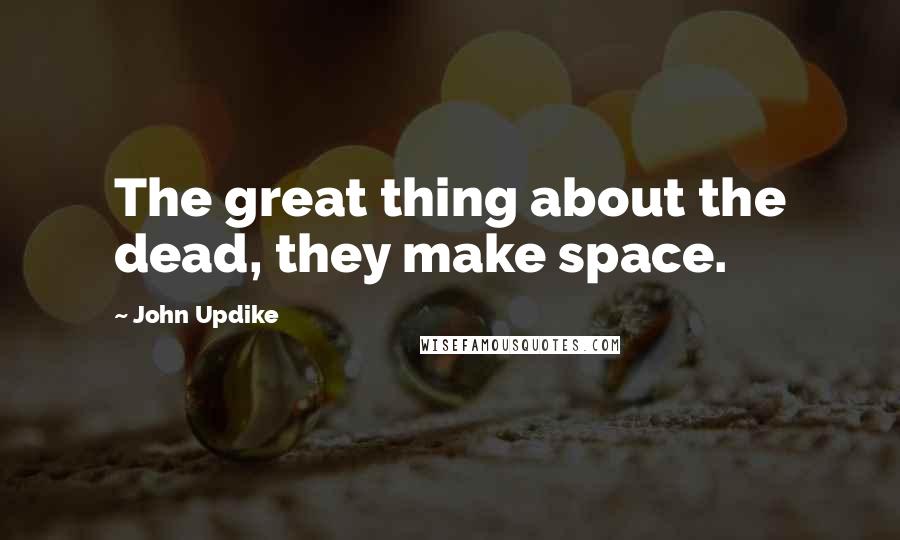 John Updike Quotes: The great thing about the dead, they make space.