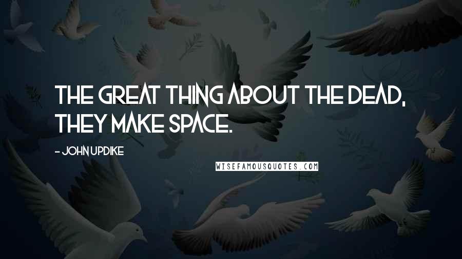 John Updike Quotes: The great thing about the dead, they make space.