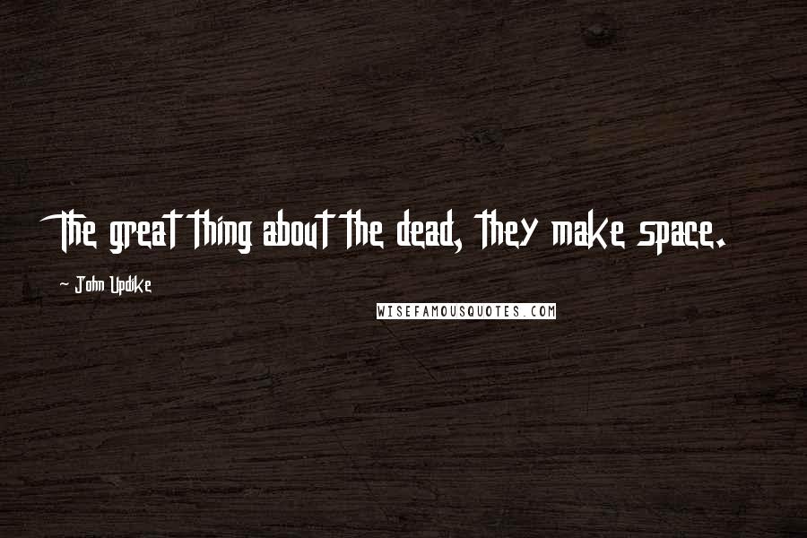 John Updike Quotes: The great thing about the dead, they make space.