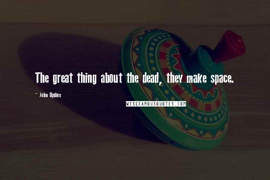 John Updike Quotes: The great thing about the dead, they make space.