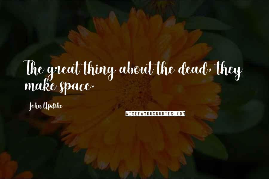 John Updike Quotes: The great thing about the dead, they make space.