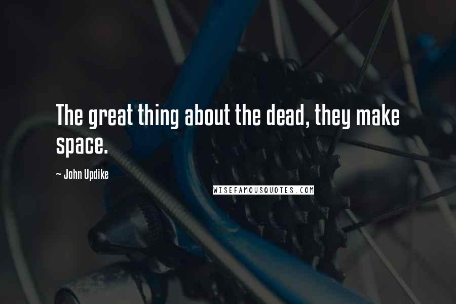 John Updike Quotes: The great thing about the dead, they make space.