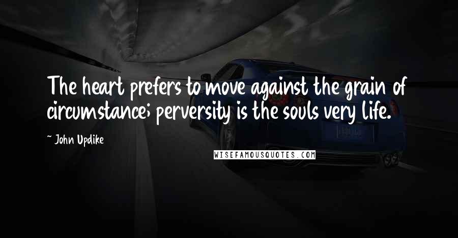 John Updike Quotes: The heart prefers to move against the grain of circumstance; perversity is the souls very life.