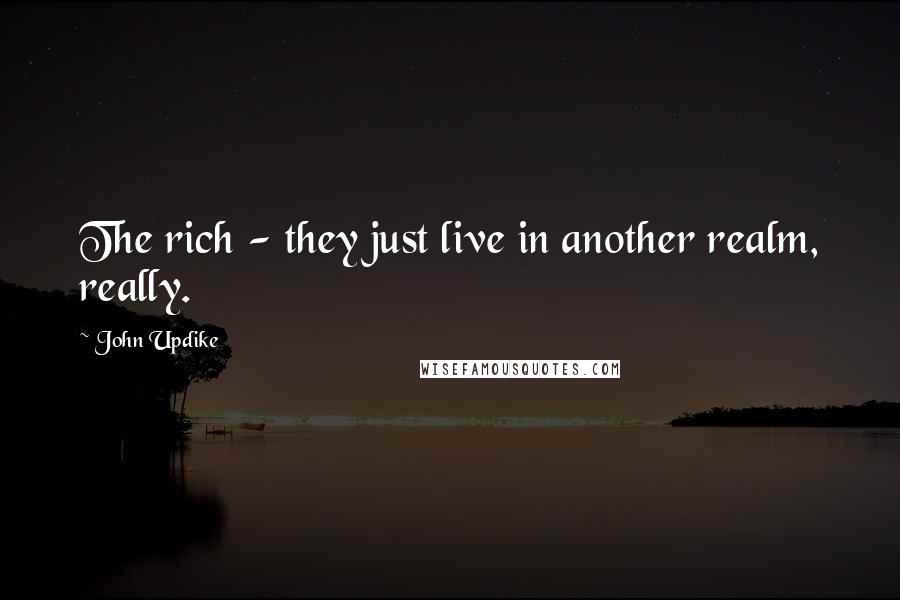 John Updike Quotes: The rich - they just live in another realm, really.