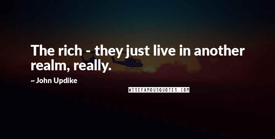 John Updike Quotes: The rich - they just live in another realm, really.