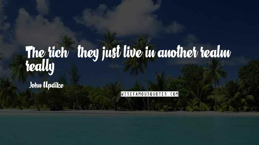 John Updike Quotes: The rich - they just live in another realm, really.