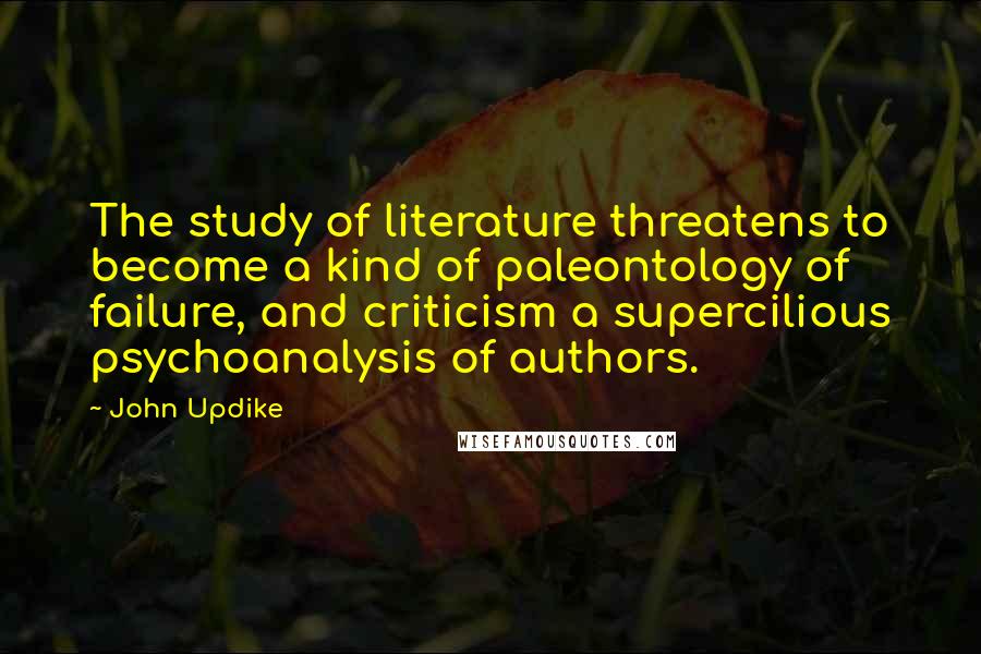 John Updike Quotes: The study of literature threatens to become a kind of paleontology of failure, and criticism a supercilious psychoanalysis of authors.