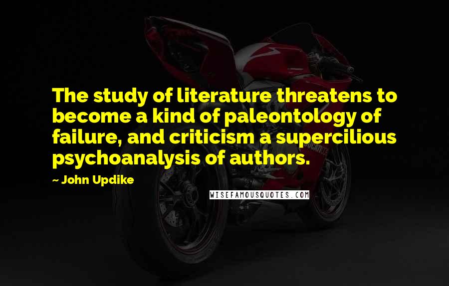 John Updike Quotes: The study of literature threatens to become a kind of paleontology of failure, and criticism a supercilious psychoanalysis of authors.