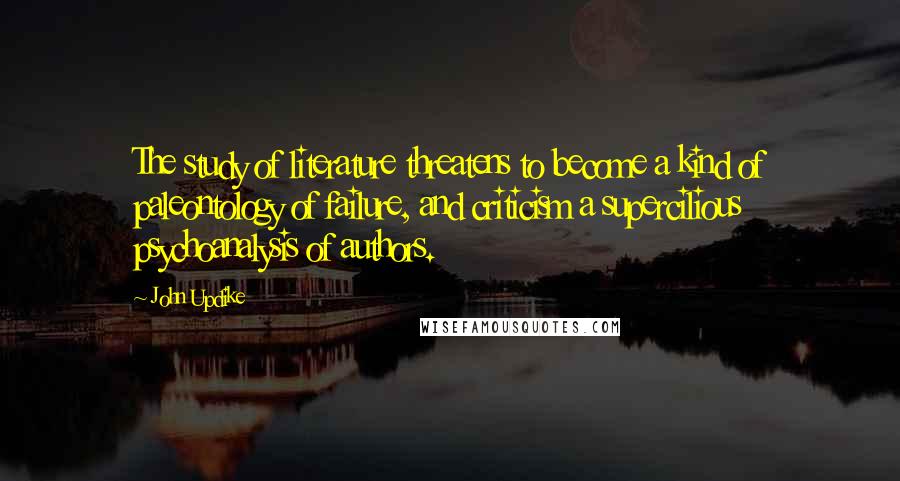 John Updike Quotes: The study of literature threatens to become a kind of paleontology of failure, and criticism a supercilious psychoanalysis of authors.