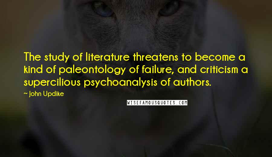 John Updike Quotes: The study of literature threatens to become a kind of paleontology of failure, and criticism a supercilious psychoanalysis of authors.