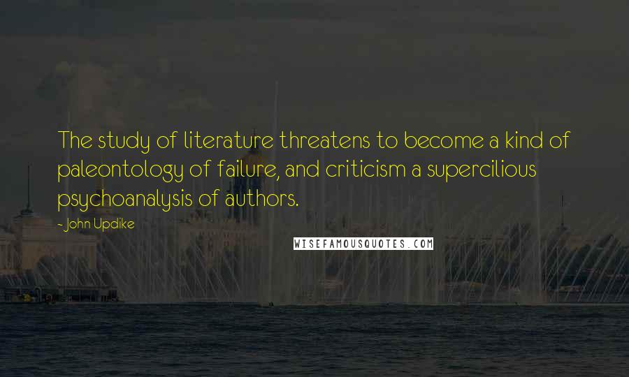 John Updike Quotes: The study of literature threatens to become a kind of paleontology of failure, and criticism a supercilious psychoanalysis of authors.