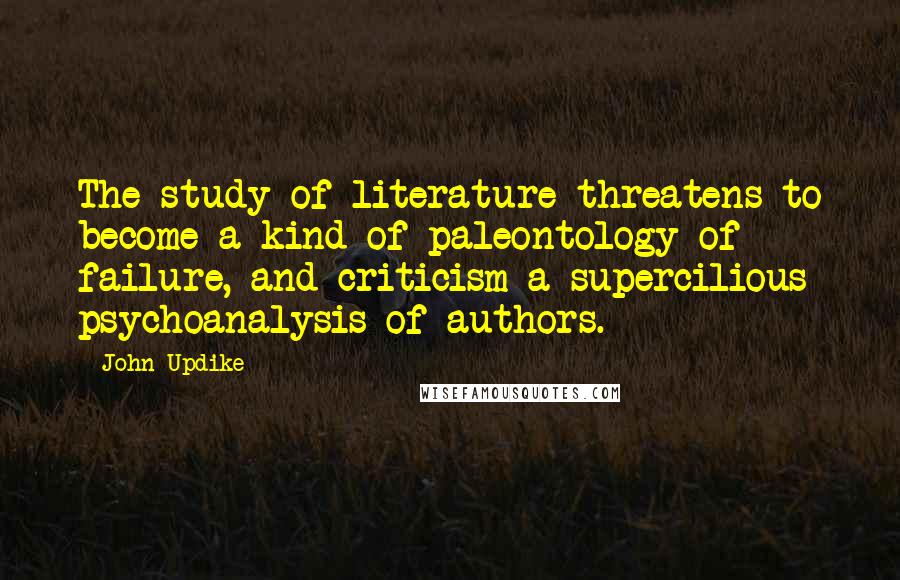 John Updike Quotes: The study of literature threatens to become a kind of paleontology of failure, and criticism a supercilious psychoanalysis of authors.