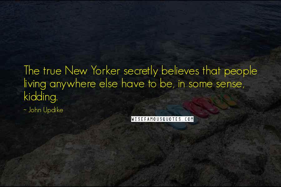 John Updike Quotes: The true New Yorker secretly believes that people living anywhere else have to be, in some sense, kidding.